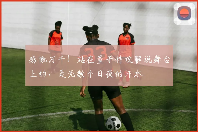 感慨万千!站在量子特攻解说舞台上的,是无数个日夜的汗水
