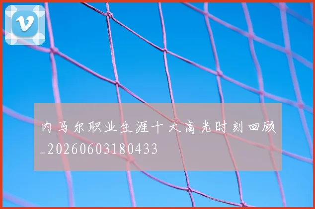 内马尔职业生涯十大高光时刻回顾_20260603180433