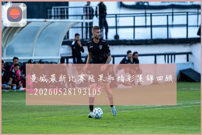曼城最新比赛结果和精彩集锦回顾_20260528193105
