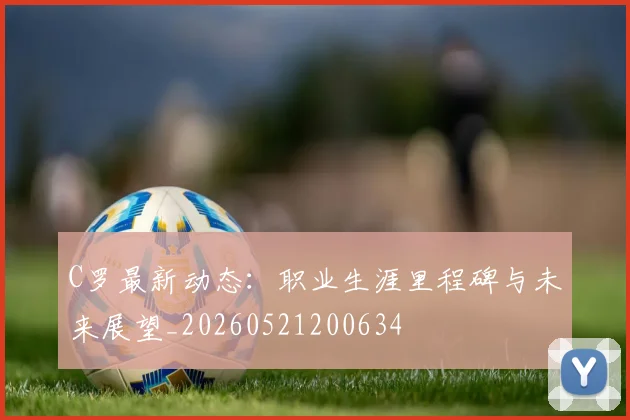 C罗最新动态：职业生涯里程碑与未来展望_20260521200634