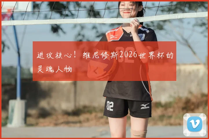 进攻核心！维尼修斯2026世界杯的灵魂人物