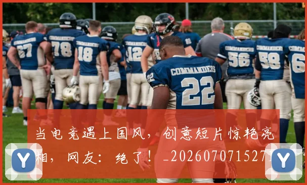 当电竞遇上国风，创意短片惊艳亮相，网友：绝了！_20260707152719