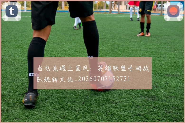 当电竞遇上国风,英雄联盟手游战队玩转文化_20260707152721