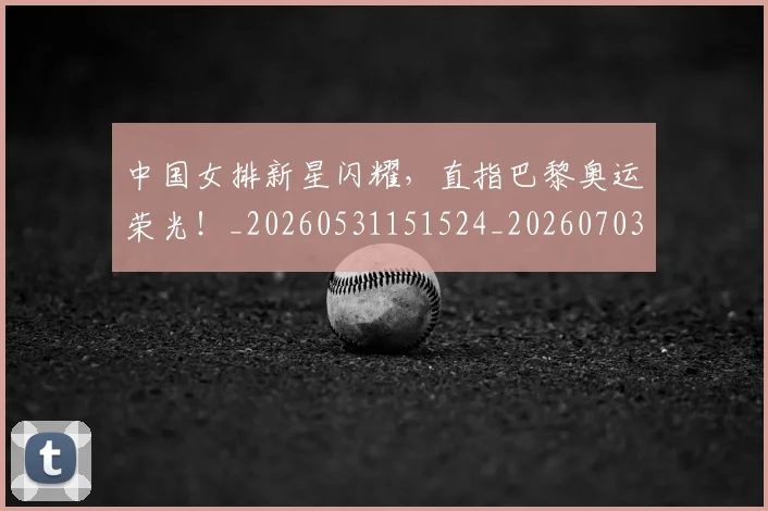 中国女排新星闪耀，直指巴黎奥运荣光！_20260531151524_20260703204457