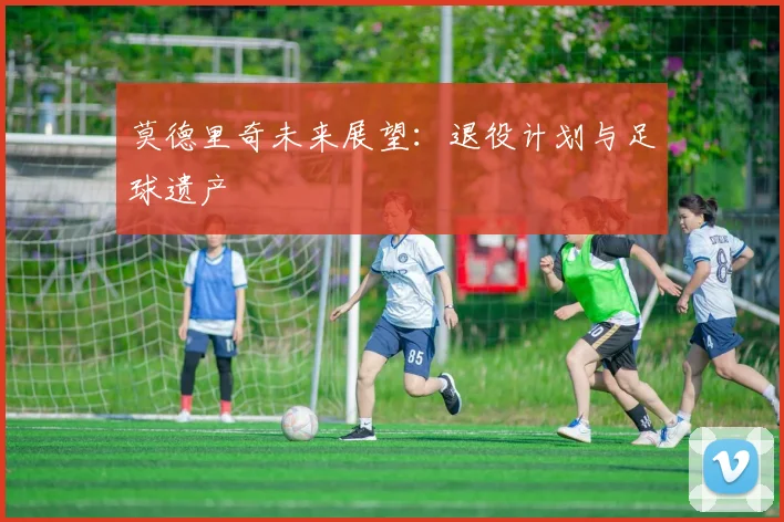莫德里奇未来展望：退役计划与足球遗产