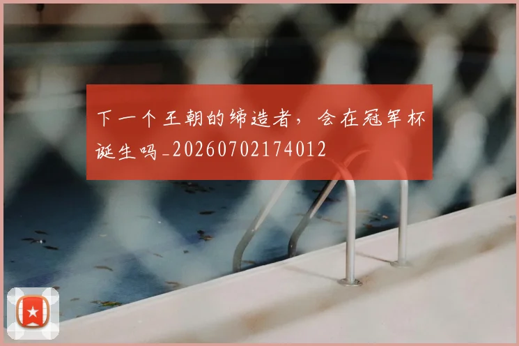下一个王朝的缔造者,会在冠军杯诞生吗_20260702174012