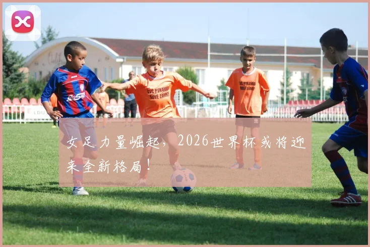 女足力量崛起，2026世界杯或将迎来全新格局！