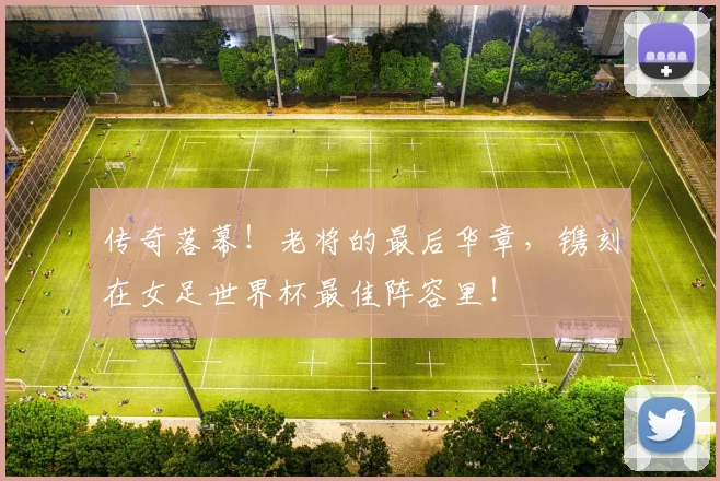 传奇落幕！老将的最后华章，镌刻在女足世界杯最佳阵容里！