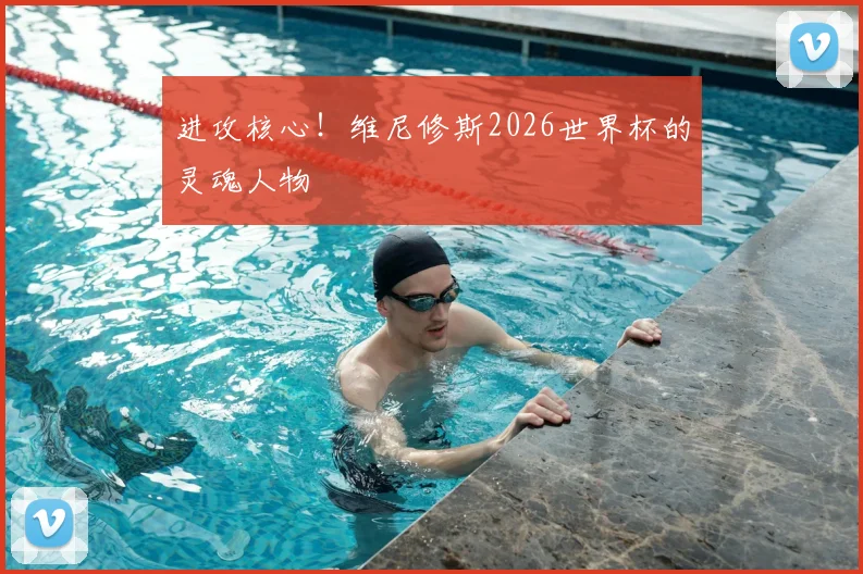 进攻核心！维尼修斯2026世界杯的灵魂人物