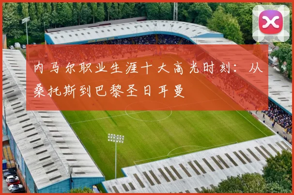 内马尔职业生涯十大高光时刻：从桑托斯到巴黎圣日耳曼