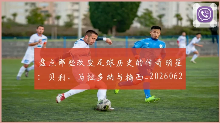 盘点那些改变足球历史的传奇明星：贝利、马拉多纳与梅西_20260621164120