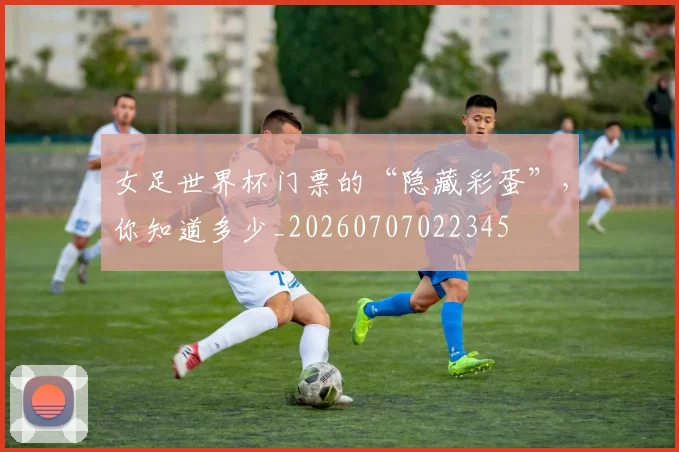 女足世界杯门票的“隐藏彩蛋”，你知道多少_20260707022345