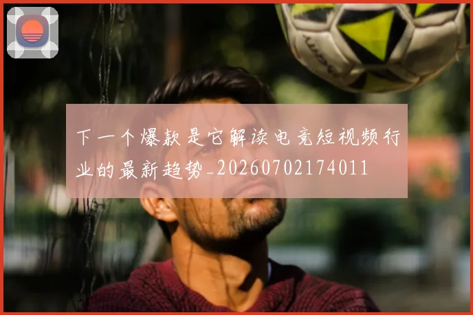 下一个爆款是它解读电竞短视频行业的最新趋势_20260702174011