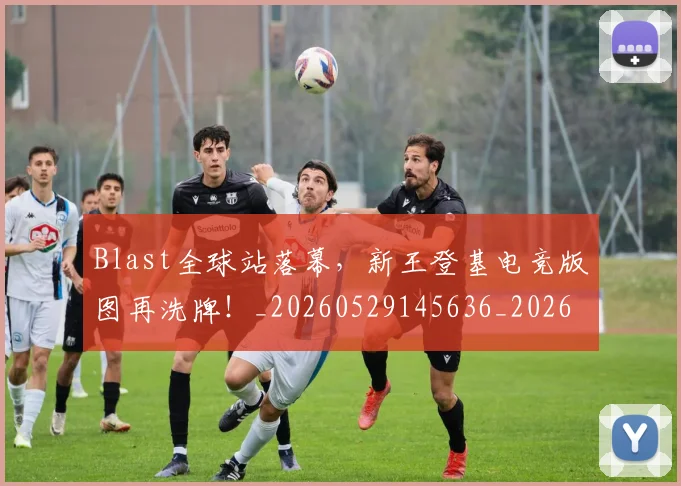 Blast全球站落幕，新王登基电竞版图再洗牌！_20260529145636_20260702035037