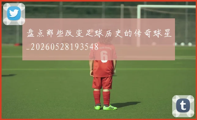 盘点那些改变足球历史的传奇球星_20260528193548