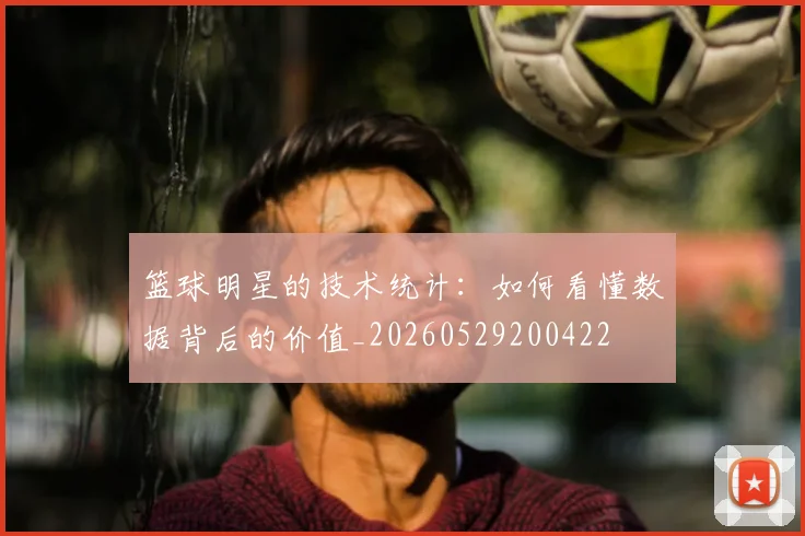 篮球明星的技术统计：如何看懂数据背后的价值_20260529200422